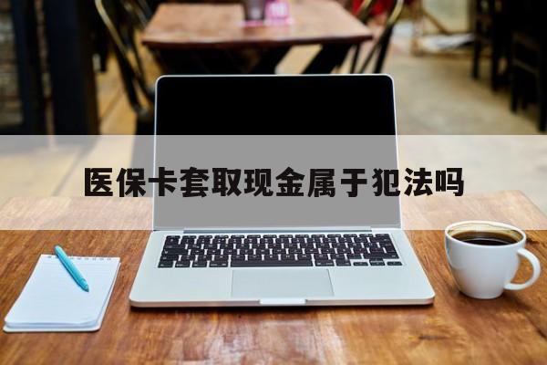泰州最新医保卡套取现金属于犯法吗方法分析(最方便真实的泰州医保卡套取现金属于犯法吗判几年方法)